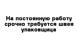 На постоянную работу срочно требуется швея-упаковщица